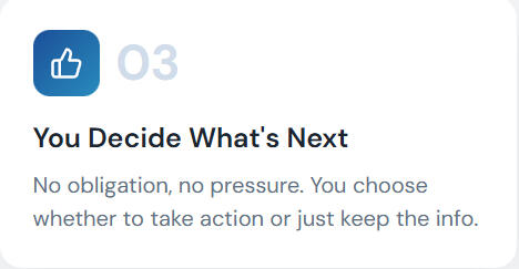 You Decide What's Next No obligation, no pressure. You choose whether to take action or just keep the info.